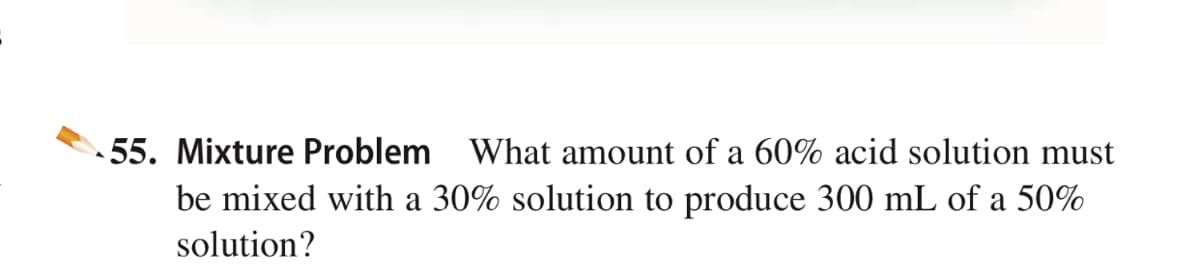 55. Mixture Problem What amount of a 60% acid solution must
be mixed with a 30% solution to produce 300 mL of a 50%
solution?
