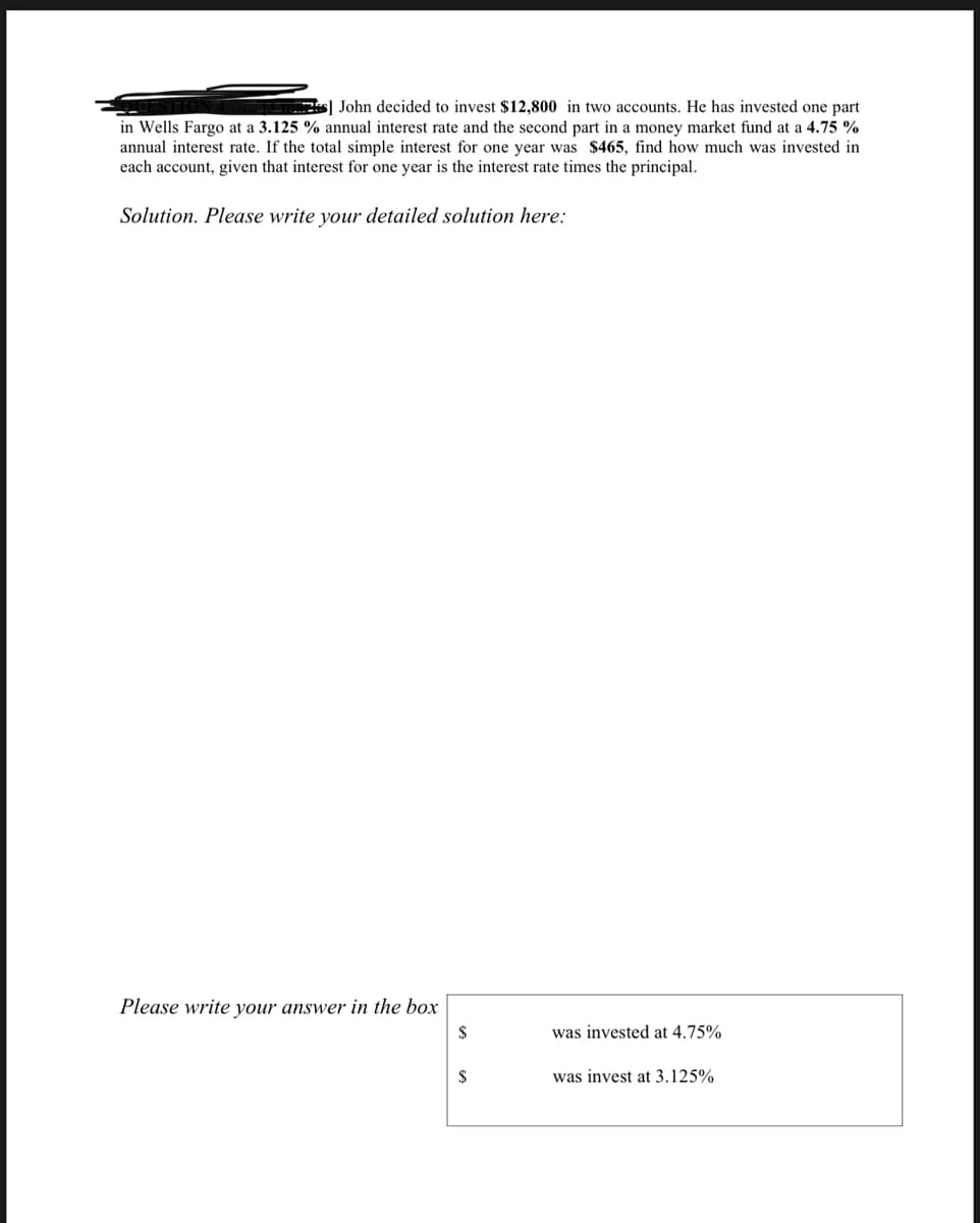 s] John decided to invest $12,800 in two accounts. He has invested one part
in Wells Fargo at a 3.125 % annual interest rate and the second part in a money market fund at a 4.75 %
annual interest rate. If the total simple interest for one year was $465, find how much was invested in
each account, given that interest for one year is the interest rate times the principal.
Solution. Please write your detailed solution here:
Please write your answer in the box
$
was invested at 4.75%
$
was invest at 3.125%
