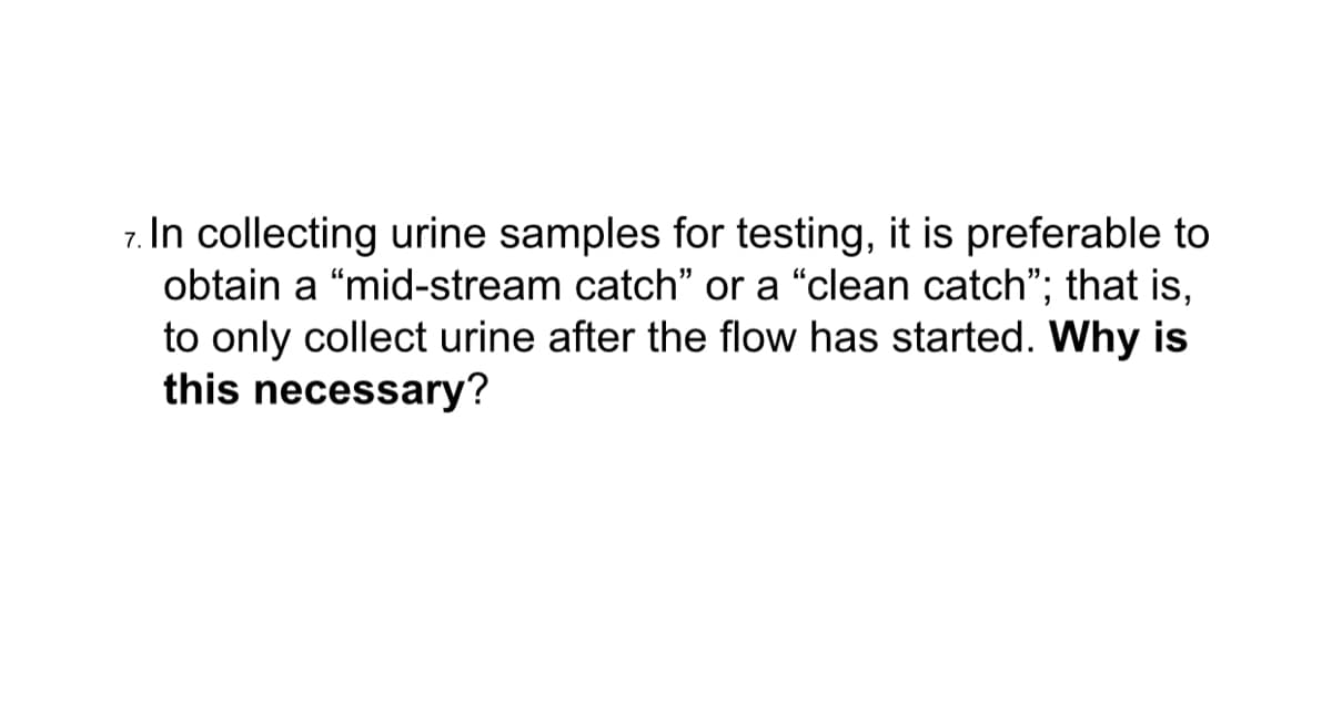 7. In collecting urine samples for testing, it is preferable to
obtain a “mid-stream catch" or a "clean catch"; that is,
to only collect urine after the flow has started. Why is
this necessary?
