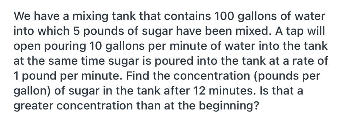 We have a mixing tank that contains 100 gallons of water
into which 5 pounds of sugar have been mixed. A tap will
open pouring 10 gallons per minute of water into the tank
at the same time sugar is poured into the tank at a rate of
1 pound per minute. Find the concentration (pounds per
gallon) of sugar in the tank after 12 minutes. Is that a
greater concentration than at the beginning?

