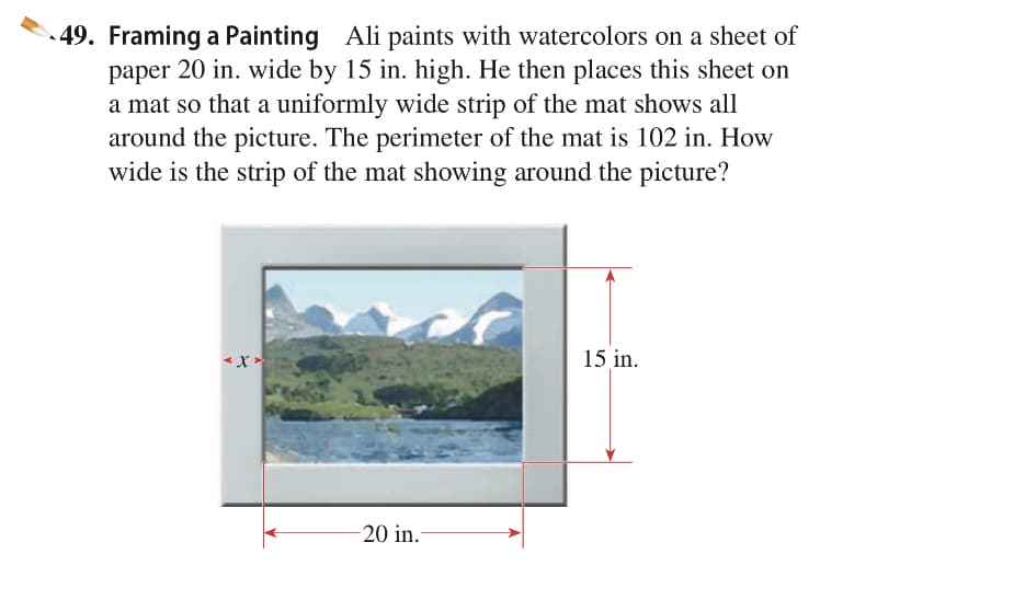 49. Framing a Painting Ali paints with watercolors on a sheet of
paper 20 in. wide by 15 in. high. He then places this sheet on
a mat so that a uniformly wide strip of the mat shows all
around the picture. The perimeter of the mat is 102 in. How
wide is the strip of the mat showing around the picture?
15 in.
20 in.
