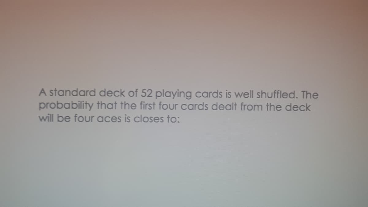 A standard deck of 52 playing cards is well shuffled. The
probability that the first four cards dealt from the deck
will be four aces is closes to:
