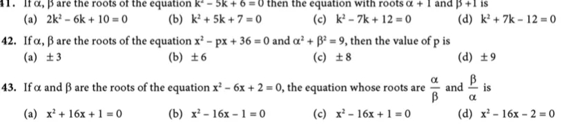 11. If a, Bare the roots of the equation k² - 5k + 6 = 0 then the equation with roots a + 1 and B +1 is
(a) 2k² - 6k + 10 = 0
(c) k - 7k + 12 = 0
(b) k² + 5k + 7 = 0
(d) k²+ 7k – 12 = 0
42. If a, ß are the roots of the equation x' - px + 36 = 0 and a? + B² = 9, then the value of p is
(b) ±6
(a) ±3
(c) ±8
(d) ±9
43. If a and ß are the roots of the equation x² – 6x + 2 = 0, the equation whose roots are
and
is
B
(a) x² + 16x + 1 = 0
(b) х*- 16х- 1%3D0
(c) x² - 16x + 1 = 0
(d) x² - 16x – 2 = 0
