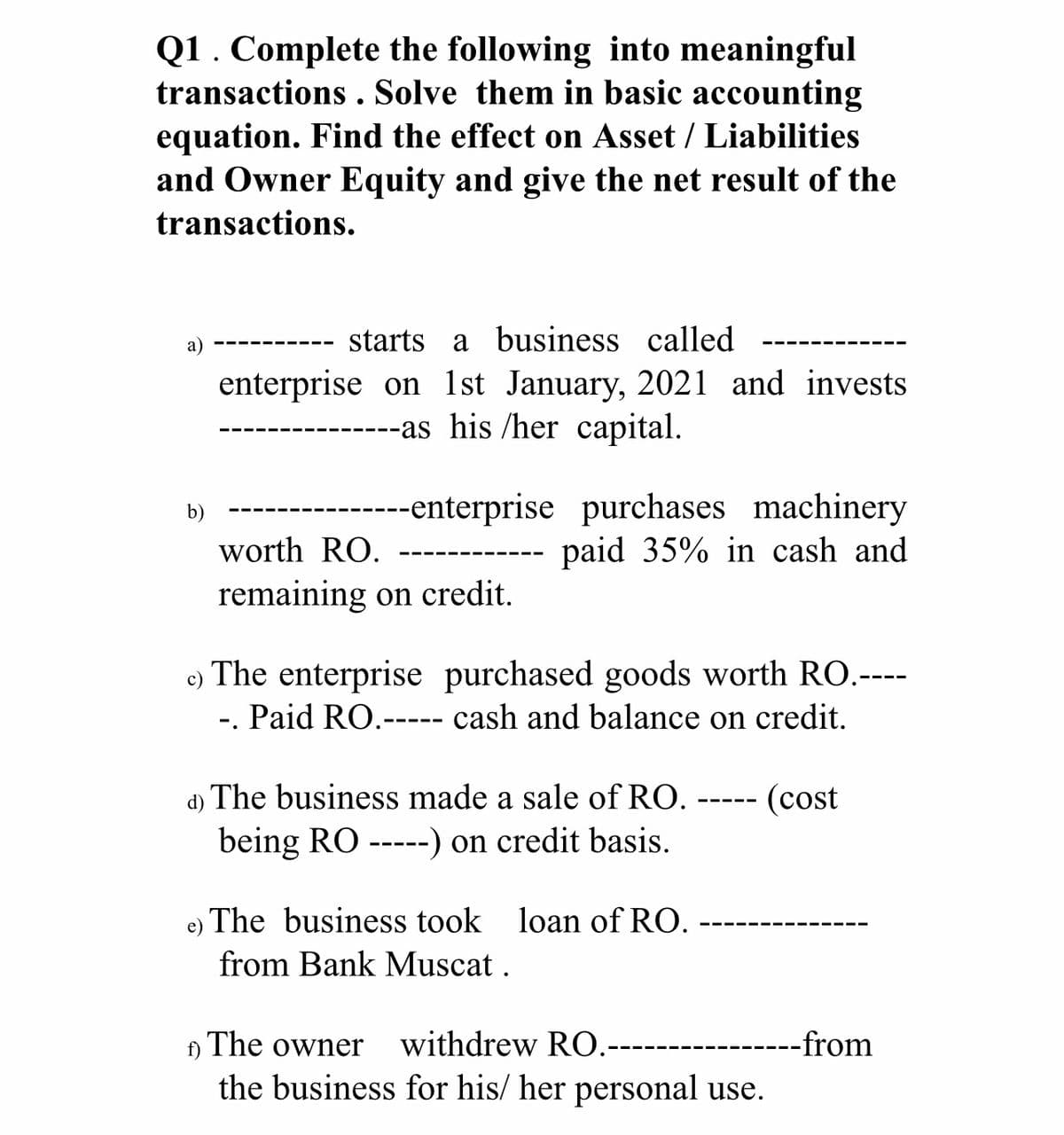Q1. Complete the following into meaningful
transactions . Solve them in basic accounting
equation. Find the effect on Asset / Liabilities
and Owner Equity and give the net result of the
transactions.
а)
starts a business
called
enterprise on 1st January, 2021 and invests
----as his /her capital.
----enterprise purchases machinery
paid 35% in cash and
b)
worth RO.
remaining on credit.
c) The enterprise purchased goods worth RO.----
-. Paid RO.----- cash and balance on credit.
d) The business made a sale of RO.
(cost
being RO ----) on credit basis.
e)
The business took loan of RO.
from Bank Muscat .
f)
The owner
withdrew RO.-----
----from
the business for his/ her personal use.
