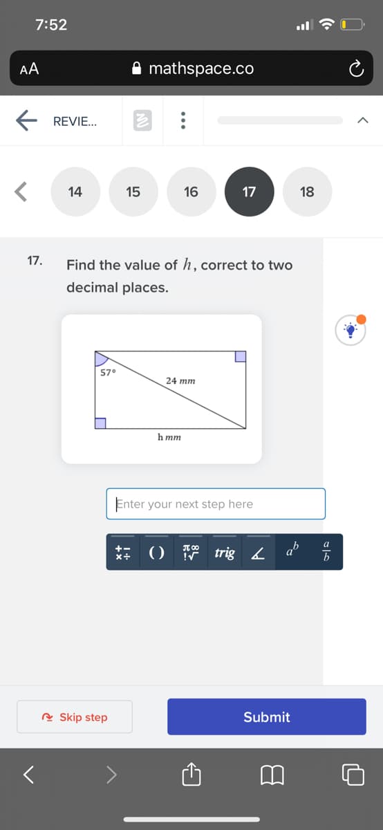 7:52
AA
mathspace.co
REVIE...
14
15
16
17
18
17.
Find the value of h, correct to two
decimal places.
57
24 mm
h mm
Enter your next step here
ab
b
a
() trig
+-
R Skip step
Submit
...
