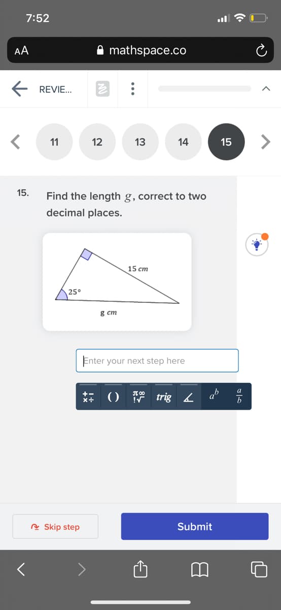 7:52
AA
mathspace.co
REVIE...
11
12
13
14
15
15.
Find the length g, correct to two
decimal places.
15 cm
25°
g cm
Enter your next step here
a
() trig 4 a°
R Skip step
Submit
