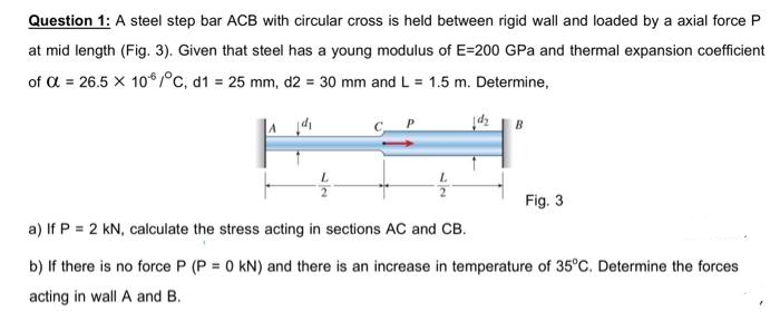 Question 1: A steel step bar ACB with circular cross is held between rigid wall and loaded by a axial force P
at mid length (Fig. 3). Given that steel has a young modulus of E=200 GPa and thermal expansion coefficient
of α = 26.5 X 106/°C, d1 = 25 mm, d2 = 30 mm and L = 1.5 m. Determine,
B
Fig. 3
a) If P = 2 kN, calculate the stress acting in sections AC and CB.
b) If there is no force P (P = 0 KN) and there is an increase in temperature of 35°C. Determine the forces
acting in wall A and B.