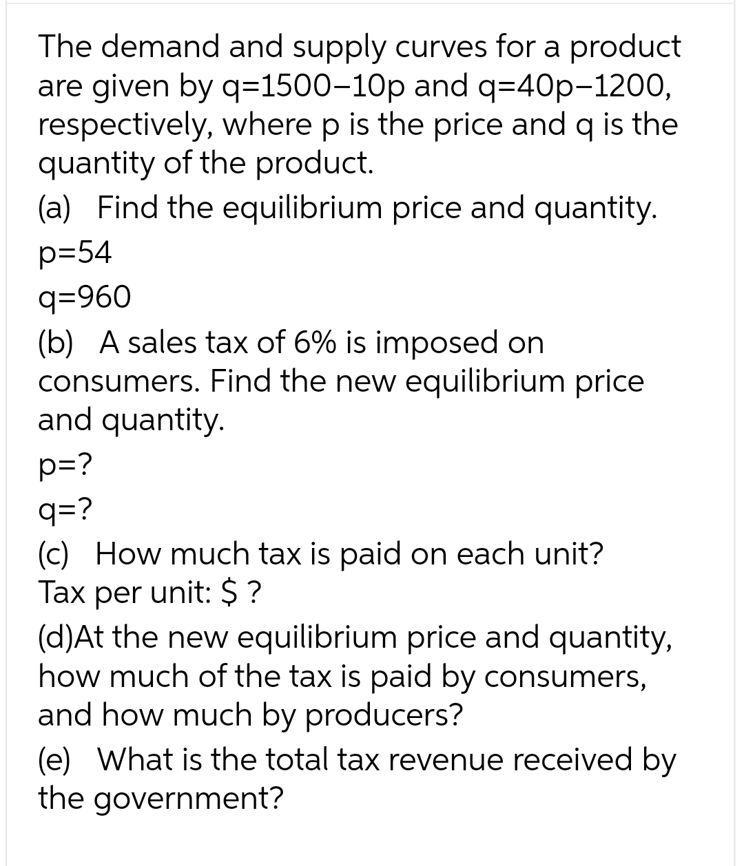 The demand and supply curves for a product
are given by q=1500-10p and q=40p-1200,
respectively, where p is the price and q is the
quantity of the product.
(a) Find the equilibrium price and quantity.
p=54
q=960
(b) A sales tax of 6% is imposed on
consumers. Find the new equilibrium price
and quantity.
p=?
q=?
(c) How much tax is paid on each unit?
Tax per unit: $?
(d)At the new equilibrium price and quantity,
how much of the tax is paid by consumers,
and how much by producers?
(e) What is the total tax revenue received by
the government?