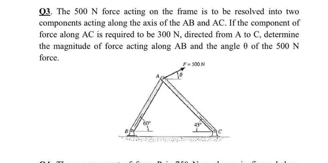 Q3. The 500 N force acting on the frame is to be resolved into two
components acting along the axis of the AB and AC. If the component of
force along AC is required to be 300 N, directed from A to C, determine
the magnitude of force acting along AB and the angle 0 of the 500 N
force.
Fr 500 N
60
