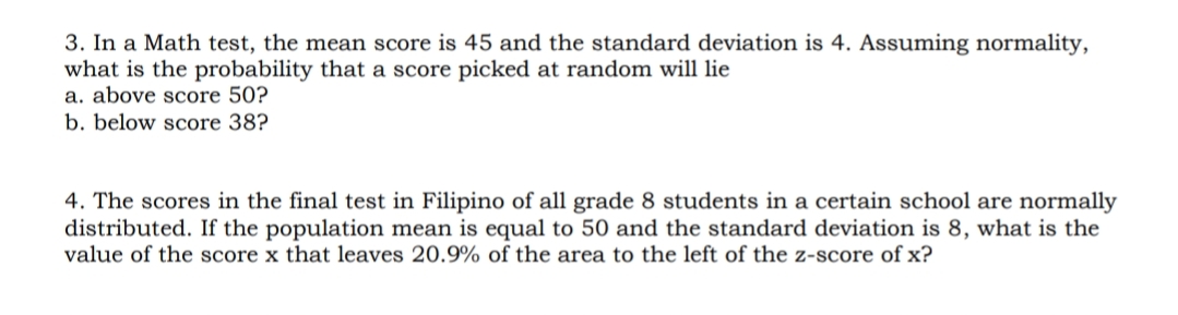 3. In a Math test, the mean score is 45 and the standard deviation is 4. Assuming normality,
what is the probability that a score picked at random will lie
a. above score 50?
b. below score 38?
4. The scores in the final test in Filipino of all grade 8 students in a certain school are normally
distributed. If the population mean is equal to 50 and the standard deviation is 8, what is the
value of the score x that leaves 20.9% of the area to the left of the z-score of x?
