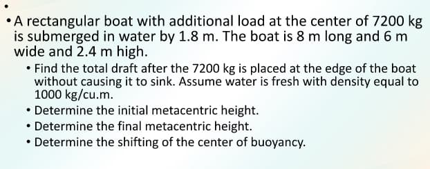 A rectangular boat with additional load at the center of 7200 kg
is submerged in water by 1.8 m. The boat is 8 m long and 6 m
wide and 2.4 m high.
• Find the total draft after the 7200 kg is placed at the edge of the boat
without causing it to sink. Assume water is fresh with density equal to
1000 kg/cu.m.
• Determine the initial metacentric height.
• Determine the final metacentric height.
• Determine the shifting of the center of buoyancy.
