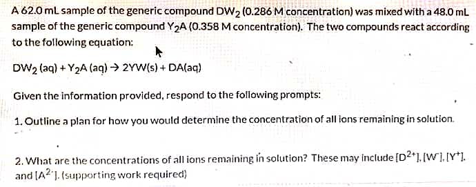 A 62.0 mL sample of the generic compound DW₂ (0.286 M concentration) was mixed with a 48.0 mL
sample of the generic compound Y₂A (0.358 M concentration). The two compounds react according
to the following equation:
DW2 (aq) +Y₂A (aq) → 2YW(s) + DA(aq)
Given the information provided, respond to the following prompts:
1. Outline a plan for how you would determine the concentration of all ions remaining in solution.
2. What are the concentrations of all ions remaining in solution? These may include [D2+], [W]. [Y].
and [A21. (supporting work required)