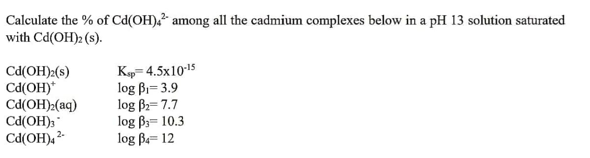Calculate the % of Cd(OH)4² among all the cadmium complexes below in a pH 13 solution saturated
with Cd(OH)2 (s).
Cd(OH)2(s)
Ksp=4.5x10-15
Cd(OH)*
log B₁-3.9
Cd(OH)₂(aq)
log B₂= 7.7
Cd(OH)3
log B3= 10.3
Cd(OH)4²-
log B4-12
