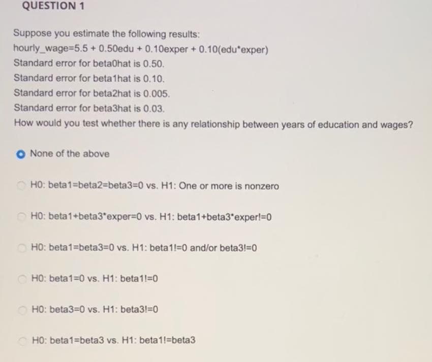 QUESTION 1
Suppose you estimate the following results:
hourly_wage=5.5+ 0.50edu + 0.10exper+ 0.10(edu*exper)
Standard error for betaOhat is 0.50.
Standard error for beta1hat is 0.10.
Standard error for beta2hat is 0.005.
Standard error for beta3hat is 0.03.
How would you test whether there is any relationship between years of education and wages?
None of the above
HO: beta1-beta2-beta3-0 vs. H1: One or more is nonzero
HO: beta1+beta3*exper=0 vs. H1: beta1+beta3*exper!=0
HO: beta1 beta3=0 vs. H1: beta1!=0 and/or beta3!=0
HO: beta1=0 vs. H1: beta1!=0
HO: beta3=0 vs. H1: beta3!=0
HO: beta1 beta3 vs. H1: beta1!=beta3