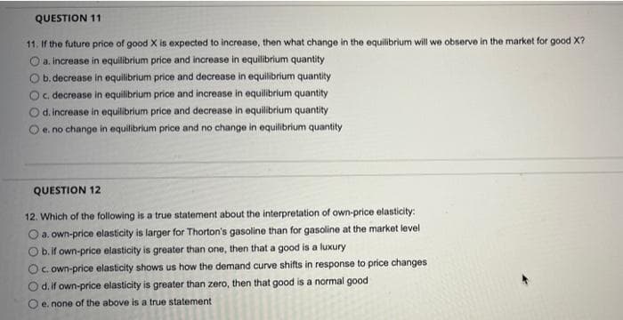 QUESTION 11
11. If the future price of good X is expected to increase, then what change in the equilibrium will we observe in the market for good X?
O a. increase in equilibrium price and increase in equilibrium quantity
b. decrease in equilibrium price and decrease in equilibrium quantity
O c. decrease in equilibrium price and increase in equilibrium quantity
O d. increase in equilibrium price and decrease in equilibrium quantity
O e. no change in equilibrium price and no change in equilibrium quantity
QUESTION 12
12. Which of the following is a true statement about the interpretation of own-price elasticity:
O a. own-price elasticity is larger for Thorton's gasoline than for gasoline at the market level
O b. if own-price elasticity is greater than one, then that a good is a luxury
O c. own-price elasticity shows us how the demand curve shifts in response to price changes
O d. if own-price elasticity is greater than zero, then that good is a normal good
e. none of the above is a true statement