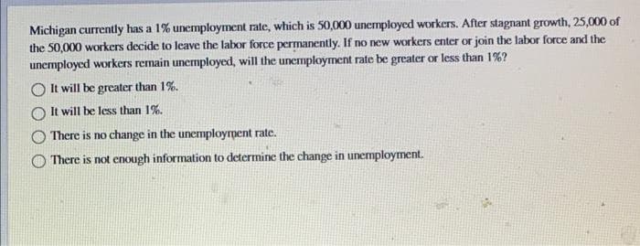 Michigan currently has a 1% unemployment rate, which is 50,000 unemployed workers. After stagnant growth, 25,000 of
the 50,000 workers decide to leave the labor force permanently. If no new workers enter or join the labor force and the
unemployed workers remain unemployed, will the unemployment rate be greater or less than 1%?
It will be greater than 1%.
It will be less than 1%.
There is no change in the unemployment rate.
There is not enough information to determine the change in unemployment.