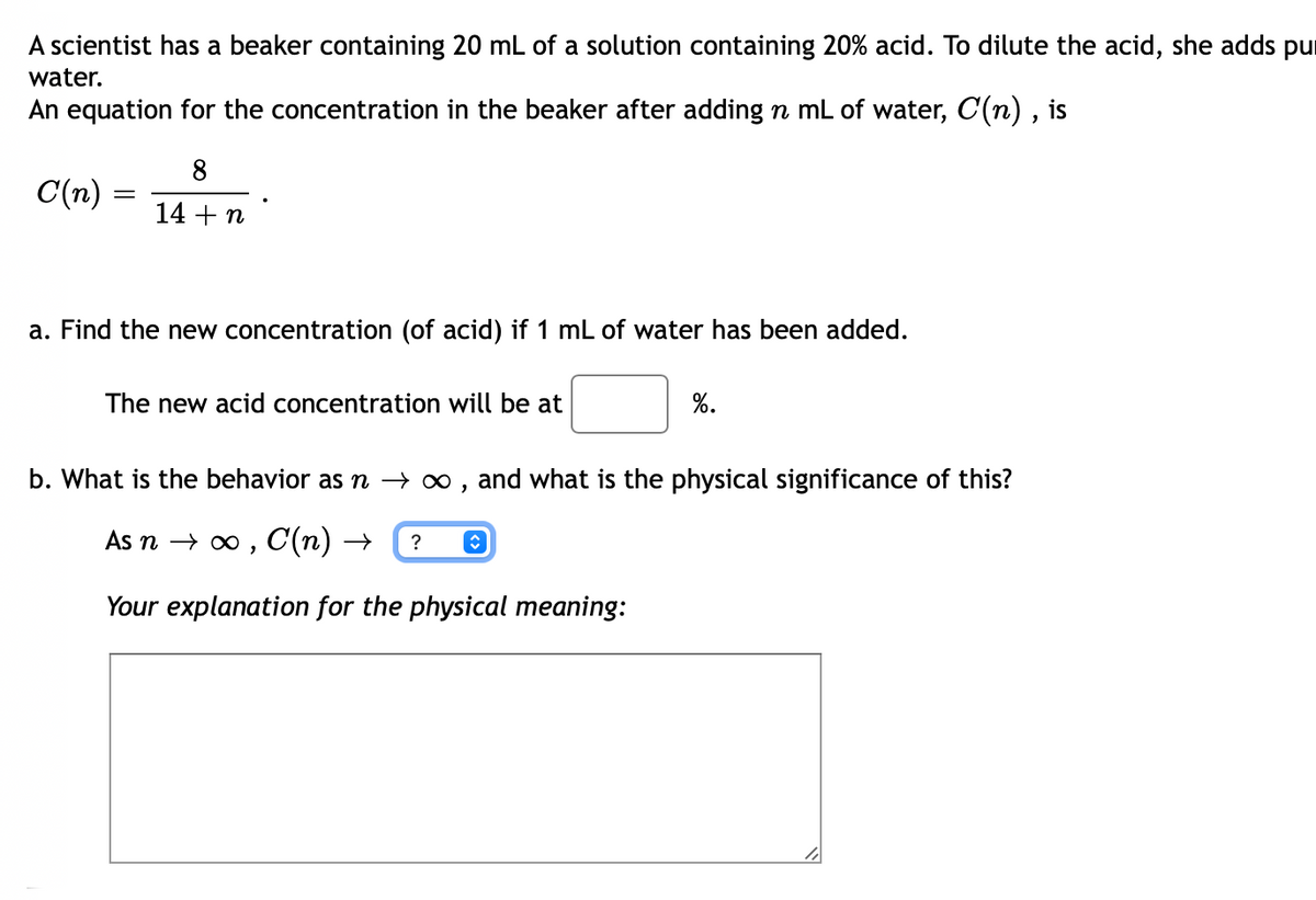 A scientist has a beaker containing 20 mL of a solution containing 20% acid. To dilute the acid, she adds pur
water.
An equation for the concentration in the beaker after adding n mL of water, C(n) , is
8
C(n):
14 + n
a. Find the new concentration (of acid) if 1 mL of water has been added.
The new acid concentration will be at
%.
b. What is the behavior as n → ∞ , and what is the physical significance of this?
As n → 0 , C(n) →
?
Your explanation for the physical meaning:
