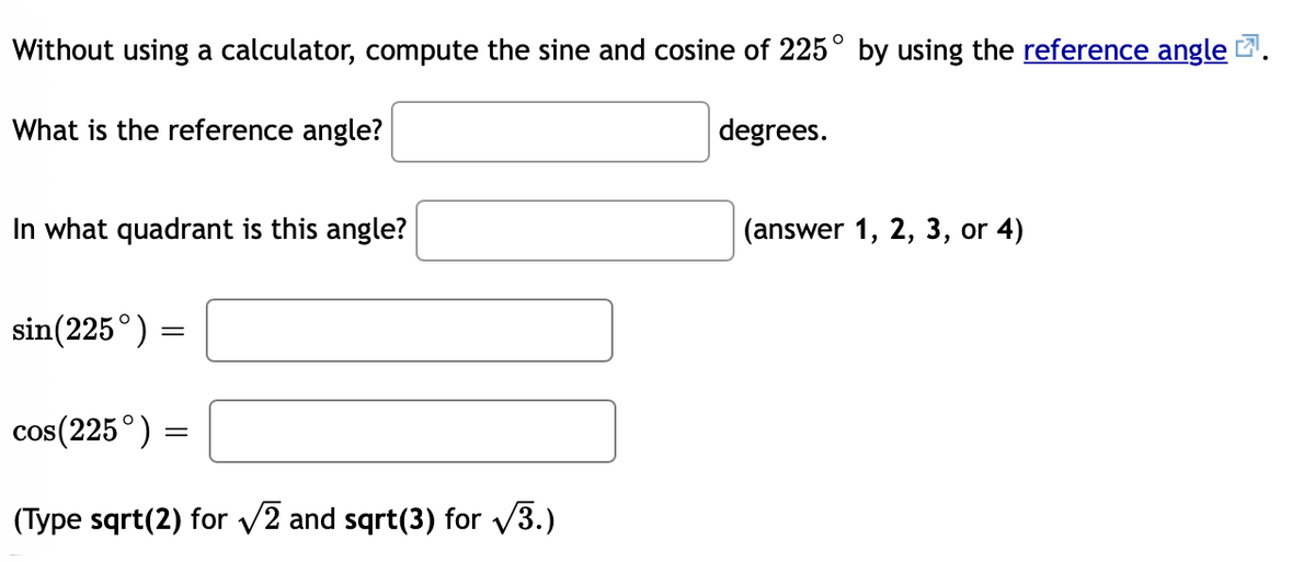 Without using a calculator, compute the sine and cosine of 225° by using the reference angle
What is the reference angle?
degrees.
In what quadrant is this angle?
(answer 1, 2, 3, or 4)
sin(225°)
cos(225°) =
(Type sqrt(2) for v2 and sqrt(3) for v3.)
