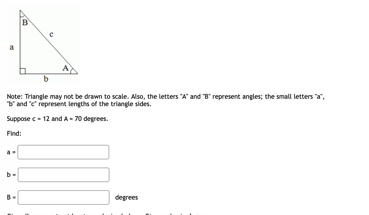 B
a
A
b
Note: Triangle may not be drawn to scale. Also, the letters "A" and "B" represent angles; the small letters "a",
"b" and "c" represent lengths of the triangle sides.
Suppose c = 12 and A = 70 degrees.
Find:
a =
b =
В 3
degrees
