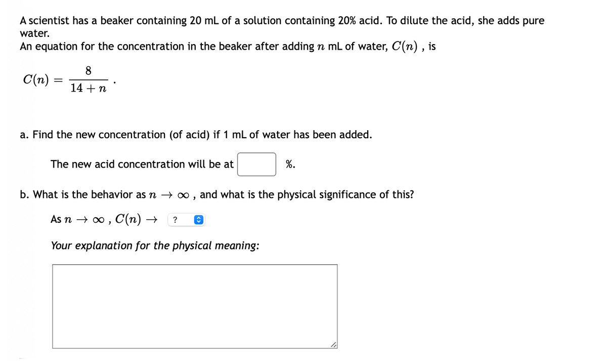 A scientist has a beaker containing 20 mL of a solution containing 20% acid. To dilute the acid, she adds pure
water.
An equation for the concentration in the beaker after adding n mL of water, C(n) , is
8
C(n)
14 + n
a. Find the new concentration (of acid) if 1 mL of water has been added.
The new acid concentration will be at
%.
b. What is the behavior as n → ∞ , and what is the physical significance of this?
As n > о , С (п) —
?
Your explanation for the physical meaning:
