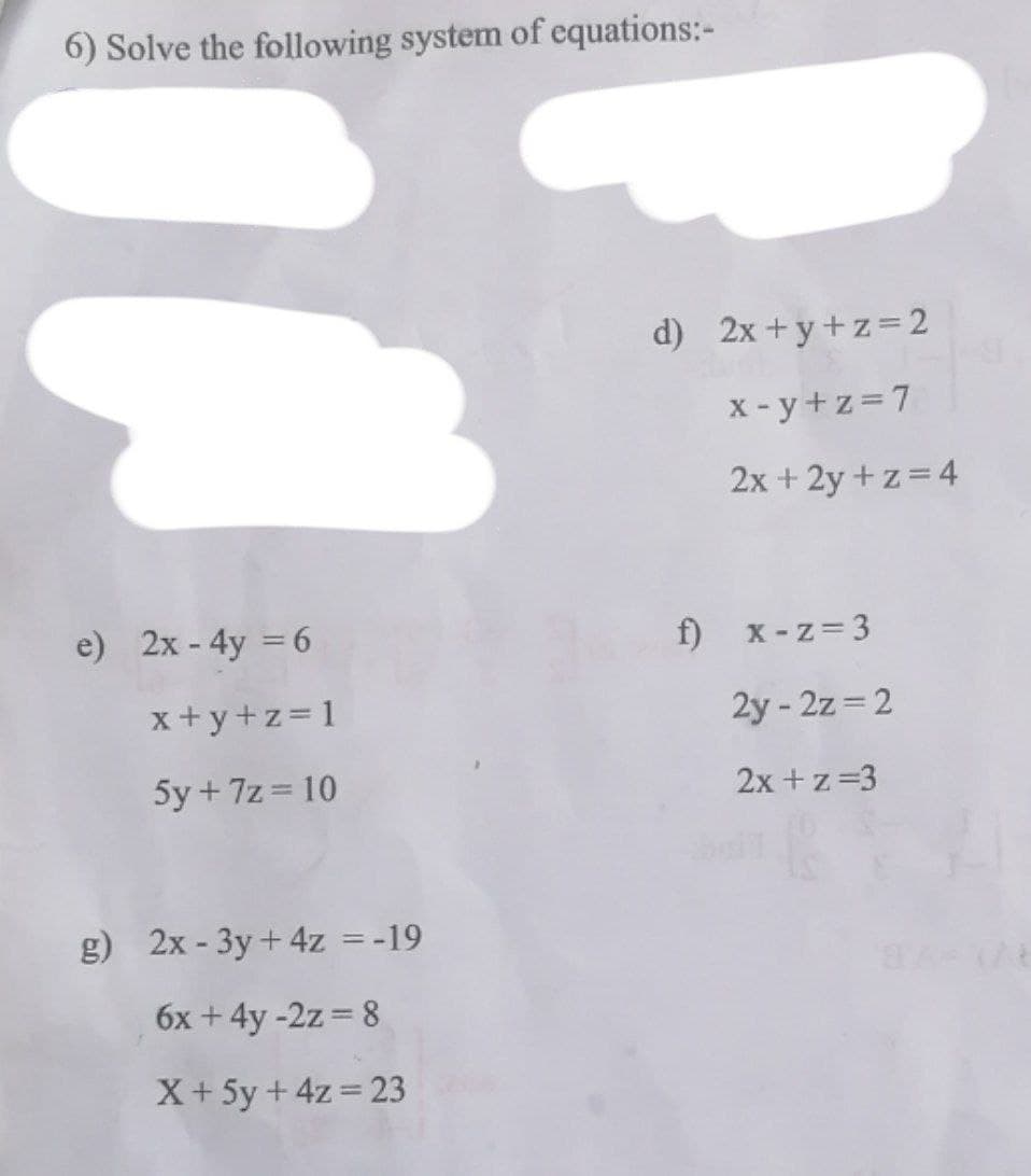 6) Solve the following system of equations:-
d) 2x+y+z=2
x - y+z=7
2x + 2y + z = 4
e) 2x - 4y = 6
f) x-z= 3
x+y+z= 1
2y - 2z = 2
5y + 7z = 10
2x +z=3
g) 2x - 3y+ 4z =-19
6x +4y -2z = 8
X+5y + 4z= 23
