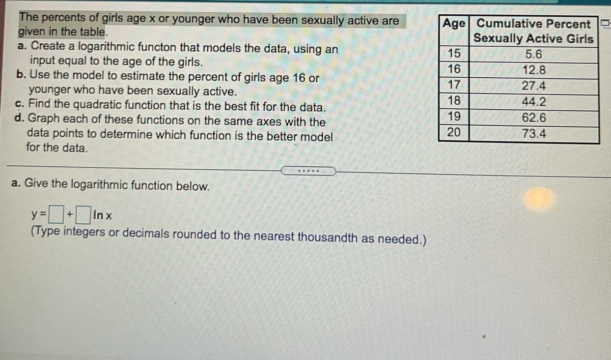 The percents of girls age x or younger who have been sexually active are
given in the table.
a. Create a logarithmic functon that models the data, using an
input equal to the age of the girls.
b. Use the model to estimate the percent of girls age 16 or
younger who have been sexually active.
c. Find the quadratic function that is the best fit for the data.
d. Graph each of these functions on the same axes with the
data points to determine which function is the better model
for the data.
Age Cumulative Percent
Sexually Active Girls
15
5.6
16
12.8
17
27.4
18
44.2
19
62.6
20
73.4
a. Give the logarithmic function below.
y =+ In x
(Type integers or decimals rounded to the nearest thousandth as needed.)
