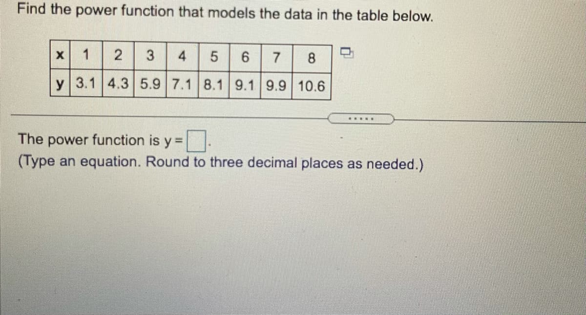 Find the power function that models the data in the table below.
1
2
3
4
7
8
y 3.1 4.3 5.9 7.1 8.1 9.1 9.9 10.6
....E
The power function is y =
(Type an equation. Round to three decimal places as needed.)
