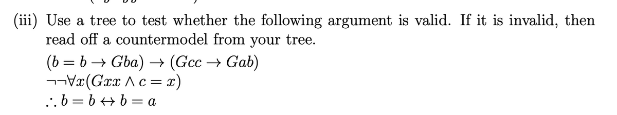 (iii) Use a tree to test whether the following argument is valid. If it is invalid, then
read off a countermodel from your tree.
(b = b → Gba) → (Gcc → Gab)
¬¬V«(Gxx Ac = x)
..b = b + b = a
