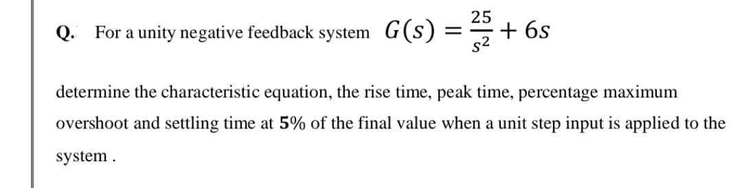 For a unity negative feedback system G(s)
25
+ 6s
Q.
determine the characteristic equation, the rise time, peak time, percentage maximum
overshoot and settling time at 5% of the final value when a unit step input is applied to the
system.
