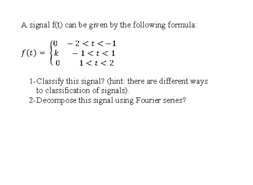 A signal f(t) can be given by the following formula:
(0
- 2 <t<-1
f (t) = }k
- 1<t<1
1<t<2
1-Classify this signal? (hint: there are different ways
to classification of signals).
2-Decompose this signal using Fourier series?
