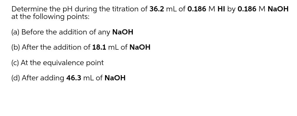 Determine the pH during the titration of 36.2 mL of 0.186 M HI by 0.186 M NaOH
at the following points:
(a) Before the addition of
any
NaOH
(b) After the addition of 18.1 mL of NaOH
(c) At the equivalence point
(d) After adding 46.3 mL of NaOH
