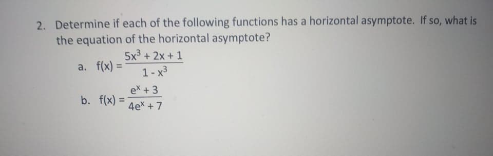 2. Determine if each of the following functions has a horizontal asymptote. If so, what is
the equation of the horizontal asymptote?
5x3 + 2x + 1
a. f(x) =
%3D
1-x3
ex +3
b. f(x) = 4e* +7
%3D
