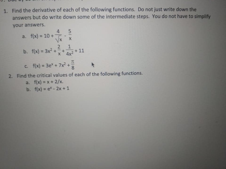 1. Find the derivative of each of the following functions. Do not just write down the
answers but do write down some of the intermediate steps. You do not have to simplify
your answers.
4
a. f(x) = 10 + T-
VX
%3D
b. f(x) = 3x2
%3D
* 4x2 + 11
TC
C. f(x) = 3ex+ 7x² +
%3D
8.
2. Find the critical values of each of the following functions.
a. f(x) = x+ 2/x.
b. f(x) = e* - 2x + 1
