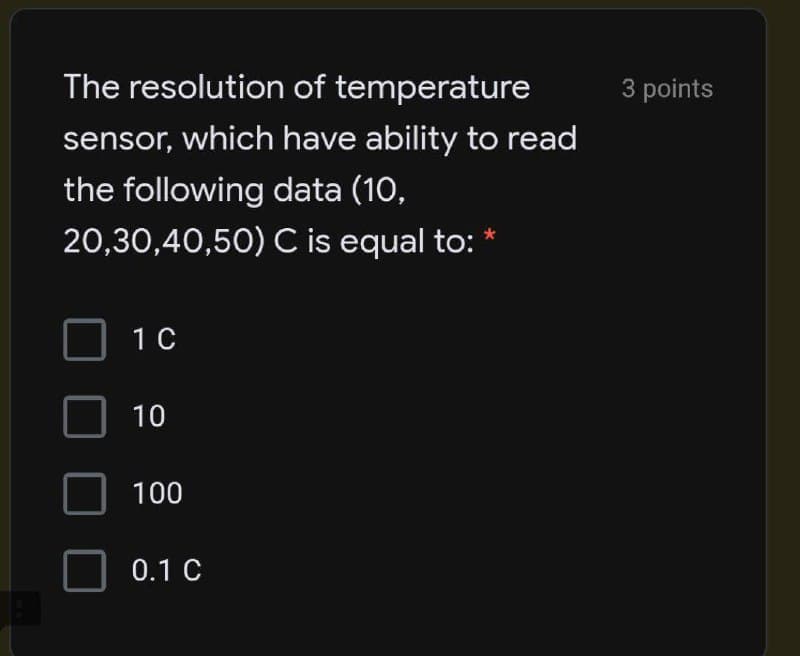The resolution of temperature
3 points
sensor, which have ability to read
the following data (10,
20,30,40,50) C is equal to:
1 C
10
100
0.1 C
