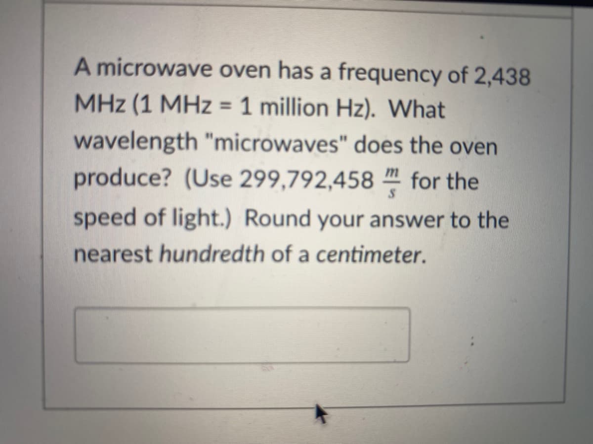 A microwave oven has a frequency of 2,438
MHz (1 MHz = 1 million Hz). What
%3D
wavelength "microwaves" does the oven
produce? (Use 299,792,458 " for the
speed of light.) Round your answer to the
nearest hundredth of a centimeter.
