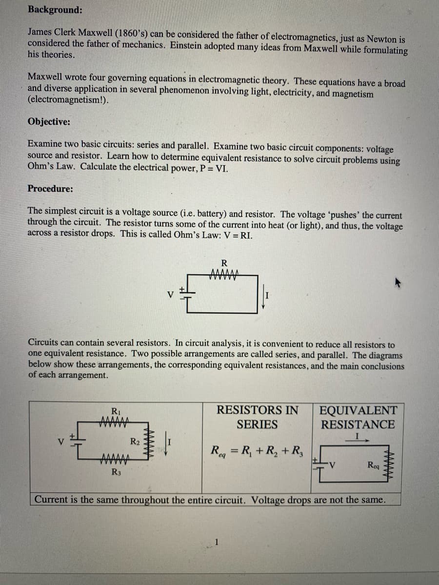 Background:
James Clerk Maxwell (1860's) can be considered the father of electromagnetics, just as Newton is
considered the father of mechanics. Einstein adopted many ideas from Maxwell while formulating
his theories.
Maxwell wrote four governing equations in electromagnetic theory. These equations have a broad
and diverse application in several phenomenon involving light, electricity, and magnetism
(electromagnetism!).
Objective:
Examine two basic circuits: series and parallel. Examine two basic circuit components: voltage
source and resistor. Learn how to determine equivalent resistance to solve circuit problems using
Ohm's Law. Calculate the electrical power, P = VI.
Procedure:
The simplest circuit is a voltage source (i.e. battery) and resistor. The voltage 'pushes' the current
through the circuit. The resistor turns some of the current into heat (or light), and thus, the voltage
across a resistor drops. This is called Ohm's Law: V = RI.
R
V
Circuits can contain several resistors. In circuit analysis, it is convenient to reduce all resistors to
one equivalent resistance. Two possible arrangements are called series, and parallel. The diagrams
below show these arrangements, the corresponding equivalent resistances, and the main conclusions
of each arrangement.
RESISTORS IN
EQUIVALENT
RESISTANCE
R1
SERIES
V
R2
AAA
Reg = R, + R, + R,
V
Req
R3
Current is the same throughout the entire circuit. Voltage drops are not the same.
