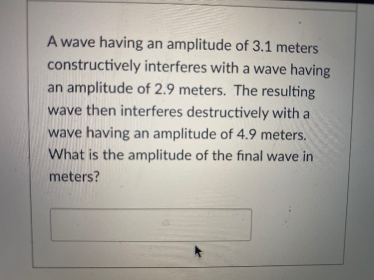 A wave having an amplitude of 3.1 meters
constructively interferes with a wave having
an amplitude of 2.9 meters. The resulting
wave then interferes destructively with a
wave having an amplitude of 4.9 meters.
What is the amplitude of the final wave in
meters?
