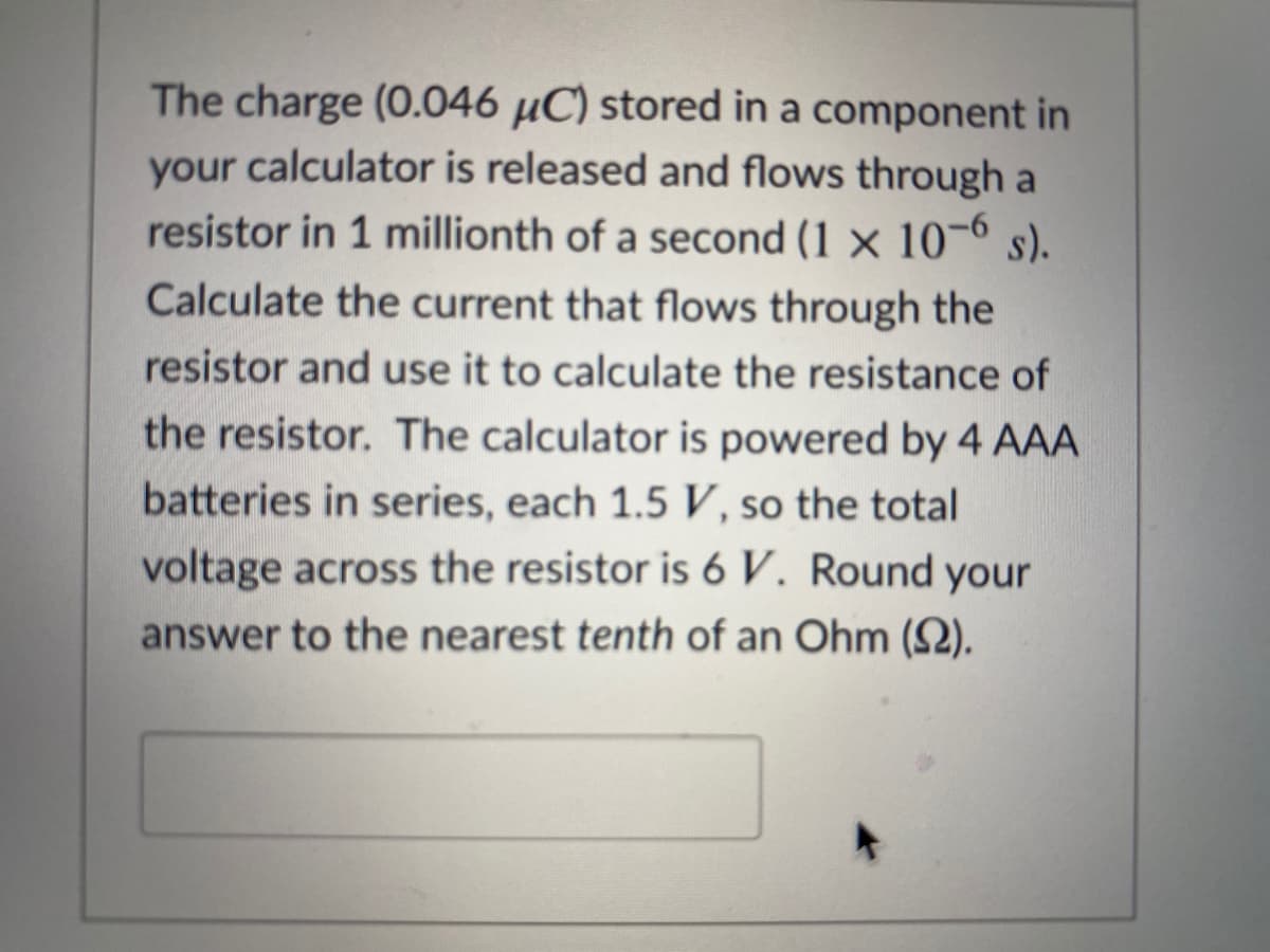 The charge (0.046 µC) stored in a component in
your calculator is released and flows through a
resistor in 1 millionth of a second (1 × 10¬6 s).
Calculate the current that flows through the
resistor and use it to calculate the resistance of
the resistor. The calculator is powered by 4 AAA
batteries in series, each 1.5 V, so the total
voltage across the resistor is 6 V. Round your
answer to the nearest tenth of an Ohm (2).
