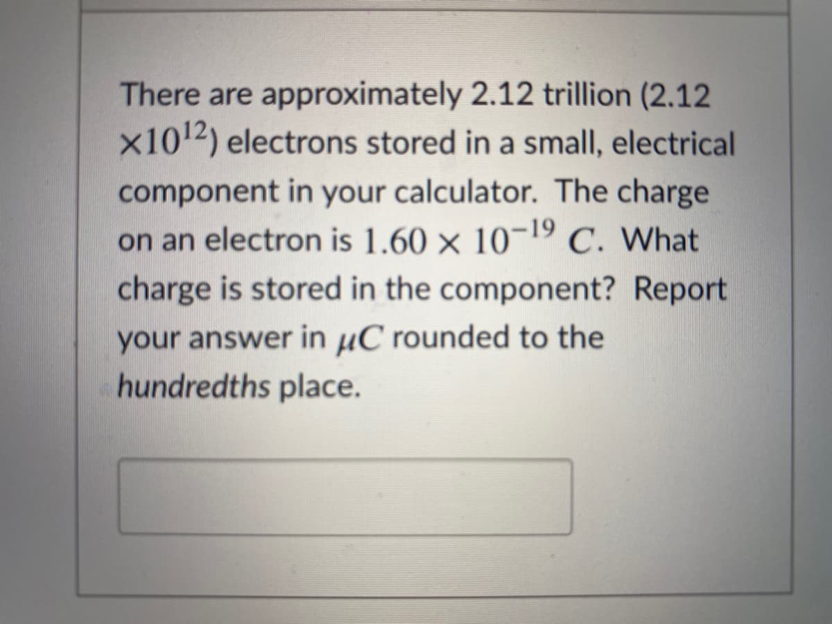 There are approximately 2.12 trillion (2.12
x1012) electrons stored in a small, electrical
component in your calculator. The charge
on an electron is 1.60 × 10¬19 C. What
charge is stored in the component? Report
your answer in µC rounded to the
hundredths place.
