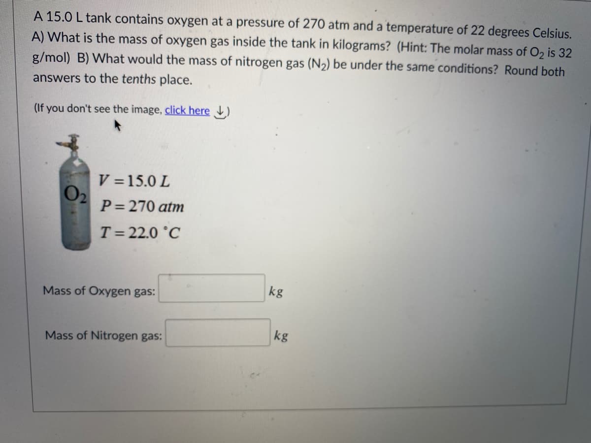 A 15.0 L tank contains oxygen at a pressure of 270 atm and a temperature of 22 degrees Celsius.
A) What is the mass of oxygen gas inside the tank in kilograms? (Hint: The molar mass of O2 is 32
g/mol) B) What would the mass of nitrogen gas (N2) be under the same conditions? Round both
answers to the tenths place.
(If you don't see the image, click here )
V = 15.0 L
O2
P= 270 atm
T= 22.0 °C
kg
Mass of Oxygen gas:
kg
Mass of Nitrogen gas:
