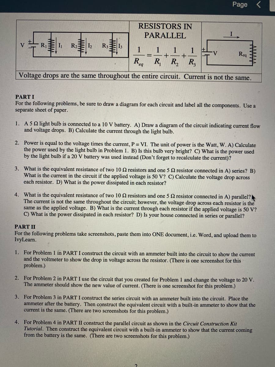 Page
RESISTORS IN
PARALLEL
V
I
R2
I2
R3
I3
1
1
1
1
V
Req
%D
R R, R,
R,
eq
Voltage drops are the same throughout the entire circuit. Current is not the same.
PART I
For the following problems, be sure to draw a diagram for each circuit and label all the components. Use a
separate sheet of paper.
1. A5Q light bulb is connected to a 10 V battery. A) Draw a diagram of the circuit indicating current flow
and voltage drops. B) Calculate the current through the light bulb.
2. Power is equal to the voltage times the current, P = VI. The unit of power is the Watt, W. A) Calculate
the power used by the light bulb in Problem 1. B) Is this bulb very bright? C) What is the power used
by the light bulb if a 20 V battery was used instead (Don't forget to recalculate the current)?
3. What is the equivalent resistance of two 10 2 resistors and one 5 resistor connected in A) series? B)
What is the current in the circuit if the applied voltage is 50 V? C) Calculate the voltage drop across
each resistor. D) What is the power dissipated in each resistor?
4. What is the equivalent resistance of two 10 2 resistors and one 5 2 resistor connected in A) parallel?
The current is not the same throughout the circuit; however, the voltage drop across each resistor is the
same as the applied voltage. B) What is the current through each resistor if the applied voltage is 50 V?
C) What is the power dissipated in each resistor? D) Is your house connected in series or parallel?
PART II
For the following problems take screenshots, paste them into ONE document, i.e. Word, and upload them to
IvyLearn.
1. For Problem 1 in PART I construct the circuit with an ammeter built into the circuit to show the current
and the voltmeter to show the drop in voltage across the resistor. (There is one screenshot for this
problem.)
2. For Problem 2 in PART I use the circuit that you created for Problem 1 and change the voltage to 20 V.
The ammeter should show the new value of current. (There is one screenshot for this problem.)
3. For Problem 3 in PART I construct the series circuit with an ammeter built into the circuit. Place the
ammeter after the battery. Then construct the equivalent circuit with a built-in ammeter to show that the
current is the same. (There are two screenshots for this problem.)
4. For Problem 4 in PART II construct the parallel circuit as shown in the Circuit Construction Kit
Tutorial. Then construct the equivalent circuit with a built-in ammeter to show that the current coming
from the battery is the same. (There are two screenshots for this problem.)
WWW
