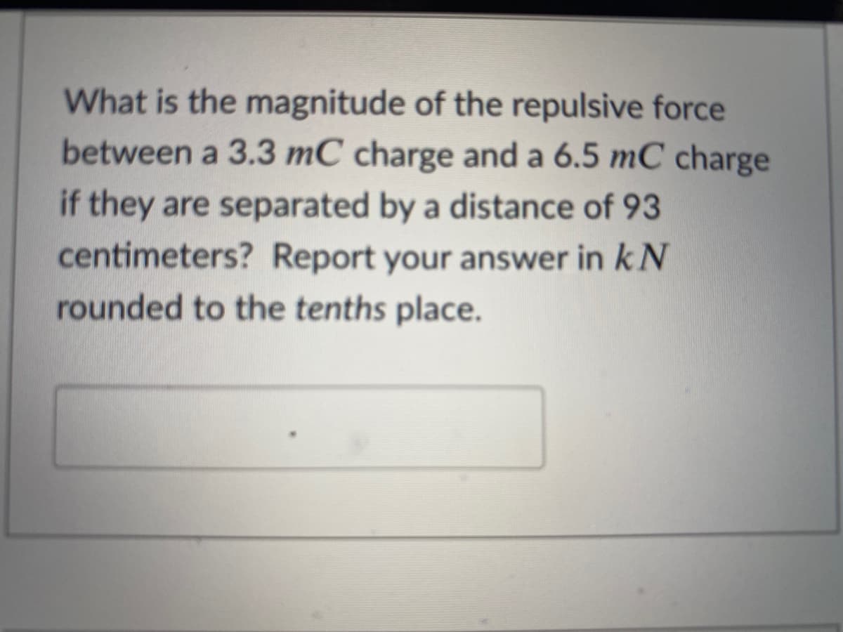 What is the magnitude of the repulsive force
between a 3.3 mC charge and a 6.5 mC charge
if they are separated by a distance of 93
centimeters? Report your answer in k N
rounded to the tenths place.
