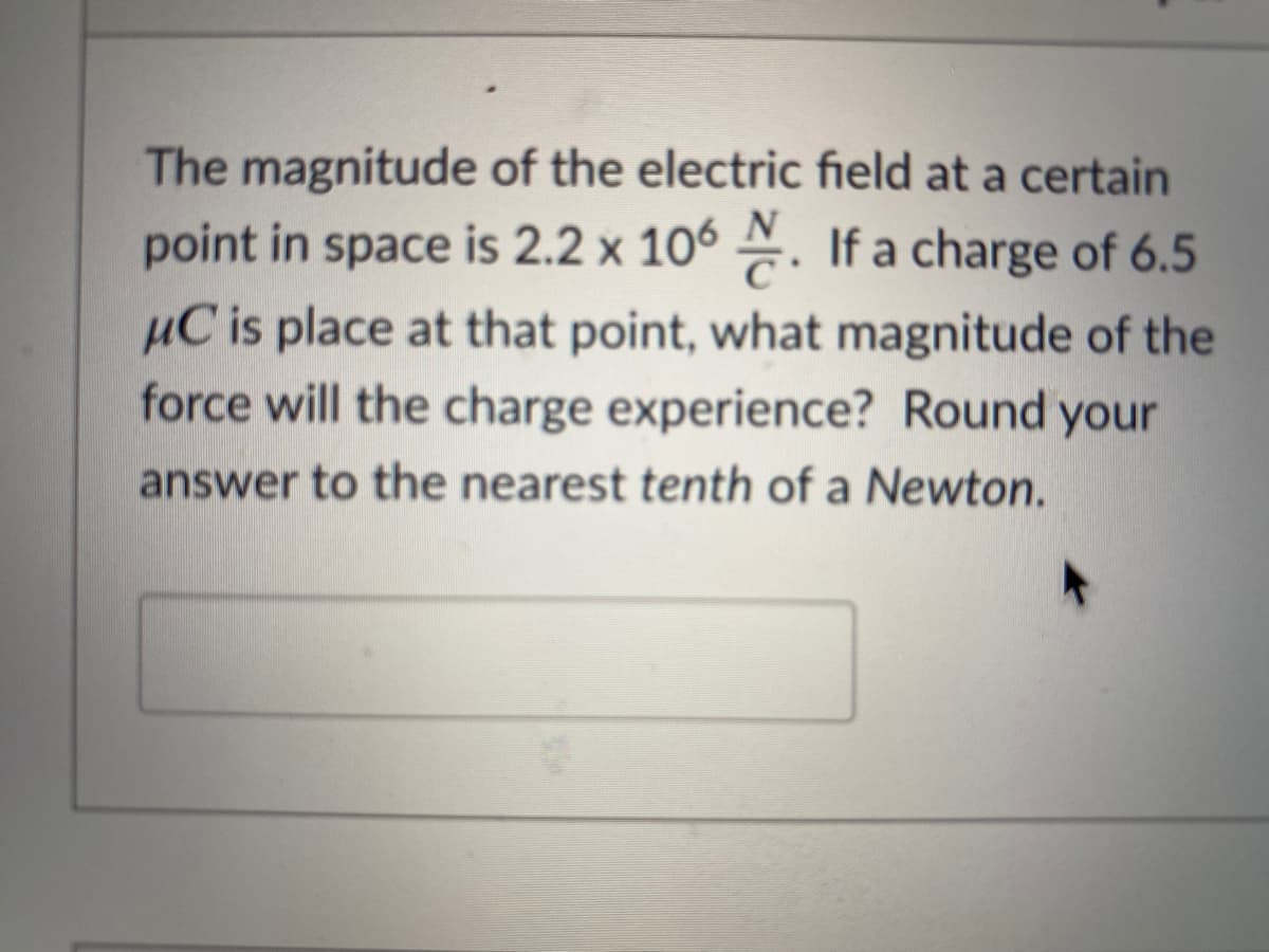 The magnitude of the electric field at a certain
point in space is 2.2 x 106 . If a charge of 6.5
µC is place at that point, what magnitude of the
force will the charge experience? Round your
answer to the nearest tenth of a Newton.
