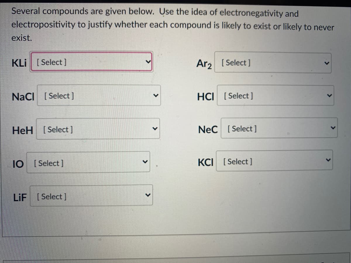 Several compounds are given below. Use the idea of electronegativity and
electropositivity to justify whether each compound is likely to exist or likely to never
exist.
KLi [ Select ]
Ar2 [Select ]
NaCI [ Select]
HCI [Select ]
HeH [Select]
Nec [Select]
IO [ Select ]
KCI [Select ]
LiF [Select]
>
