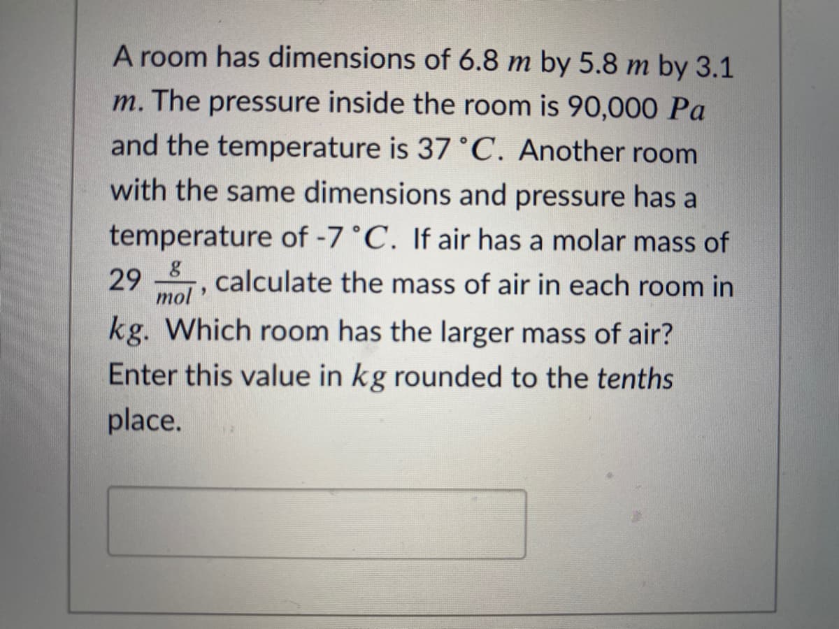 A room has dimensions of 6.8 m by 5.8 m by 3.1
m. The pressure inside the room is 90,000 Pa
and the temperature is 37 °C. Another room
with the same dimensions and pressure has a
temperature of -7°C. If air has a molar mass of
29 , calculate the mass of air in each room in
mol
kg. Which room has the larger mass of air?
Enter this value in kg rounded to the tenths
place.
