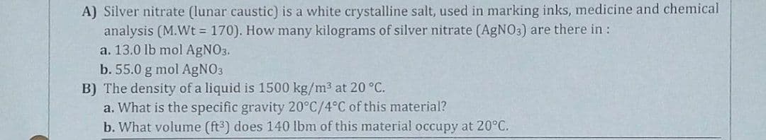 A) Silver nitrate (lunar caustic) is a white crystalline salt, used in marking inks, medicine and chemical
analysis (M.Wt = 170). How many kilograms of silver nitrate (AGNO3) are there in :
a. 13.0 lb mol AgNO3.
b. 55.0 g mol AgNO3
B) The density of a liquid is 1500 kg/m3 at 20 °C.
a. What is the specific gravity 20°C/4°C of this material?
b. What volume (ft3) does 140 lbm of this material occupy at 20°C.
