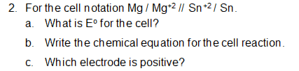 2. For the cell notation Mg / Mg*2 / Sn-2/ Sn.
a. What is E° for the cell?
b. Write the chemical equation for the cell reaction.
c. Which electrode is positive?
