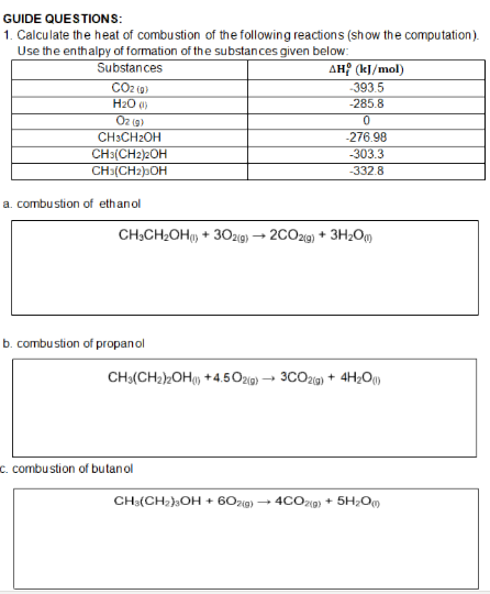 GUIDE QUESTIONS:
1. Calculate the heat of combustion of the following reactions (show the computation).
Use the enthalpy of formation of the substances given below:
Substances
CO2 (a)
H2O )
AH? (k]/mol)
-393.5
-285.8
O2 ig)
CH3CH2OH
-276.98
CH3(CH2)2OH
CH3(CH2)»OH
-303.3
-332.8
a. combustion of ethanol
CH,CH2OH, + 30zig) → 2CO29) + 3H2Om
b. combu stion of propanol
CH3(CH2)OH, +4.5O2g)
3CO20) + 4H2O)
c. combu stion of butanol
CH:(CH,),OH + 60zg)
- 4COzp) + 5H;O
