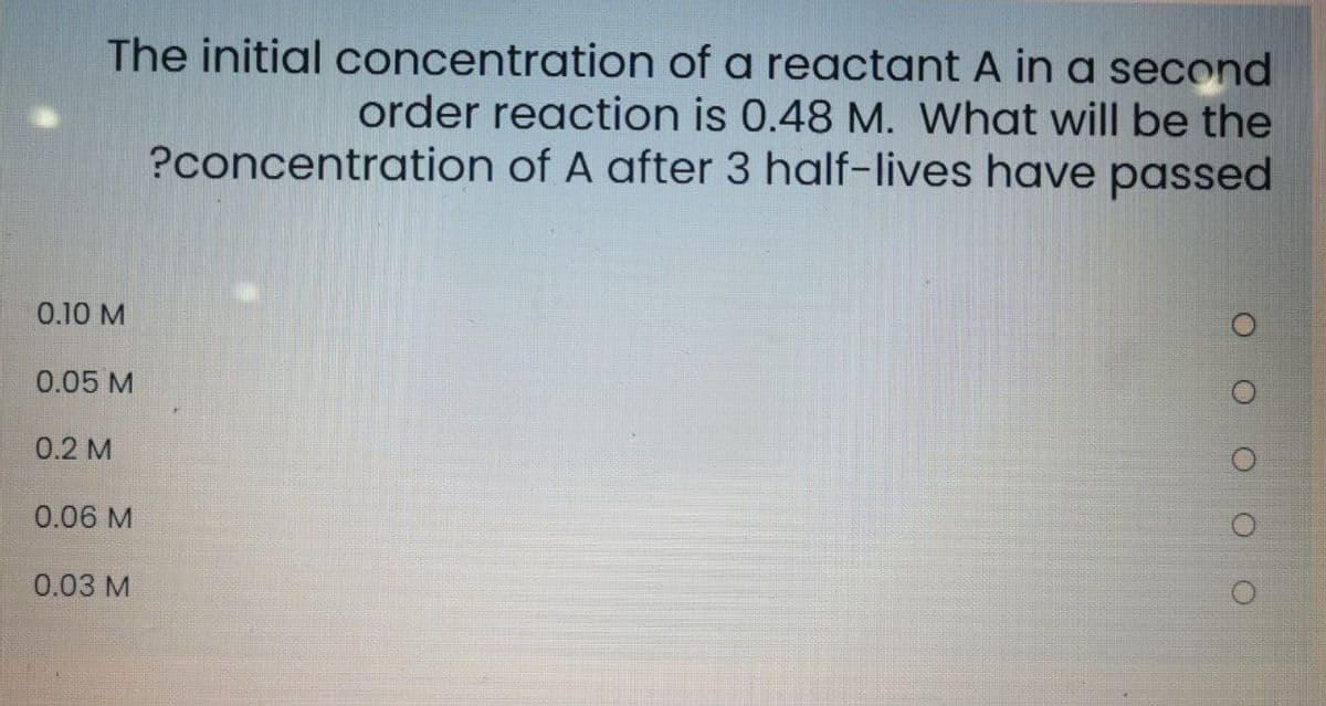 The initial concentration of a reactant A in a second
order reaction is 0.48 M. What will be the
?concentration of A after 3 half-lives have passed
0.10 M
0.05 M
0.2 M
0.06 M
0.03 M
O O O O
