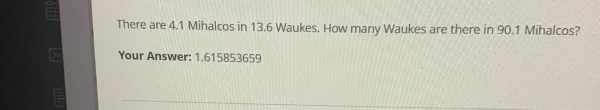 There are 4.1 Mihalcos in 13.6 Waukes. How many Waukes are there in 90.1 Mihalcos?
Your Answer: 1.615853659